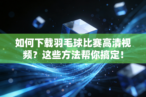 如何下载羽毛球比赛高清视频？这些方法帮你搞定！