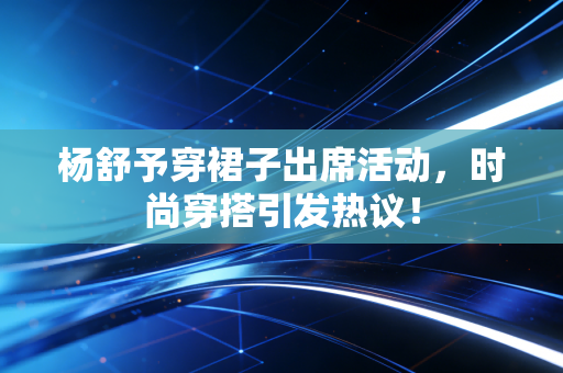杨舒予穿裙子出席活动，时尚穿搭引发热议！