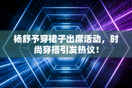 杨舒予穿裙子出席活动，时尚穿搭引发热议！