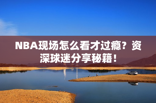 NBA现场怎么看才过瘾？资深球迷分享秘籍！