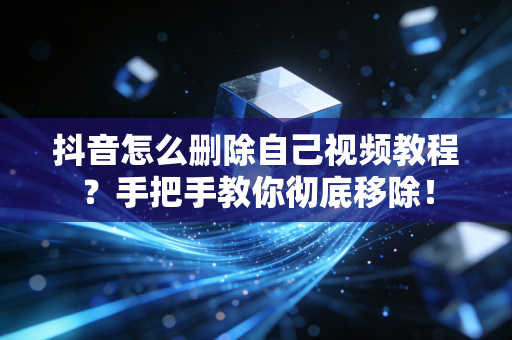 抖音怎么删除自己视频教程？手把手教你彻底移除！