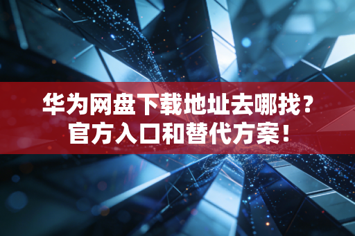 华为网盘下载地址去哪找？官方入口和替代方案！