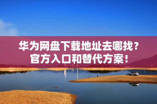 华为网盘下载地址去哪找？官方入口和替代方案！