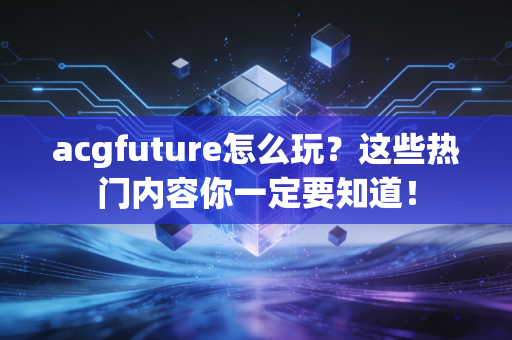 acgfuture怎么玩？这些热门内容你一定要知道！