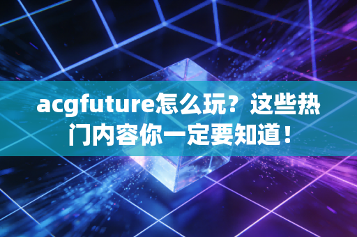 acgfuture怎么玩？这些热门内容你一定要知道！