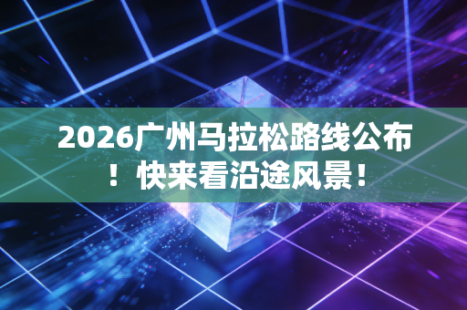 2026广州马拉松路线公布！快来看沿途风景！