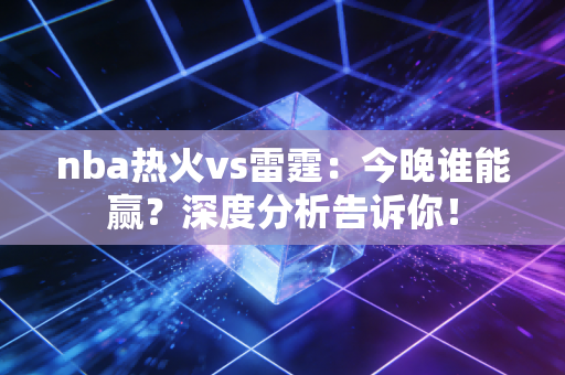 nba热火vs雷霆：今晚谁能赢？深度分析告诉你！
