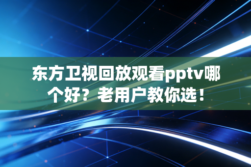 东方卫视回放观看pptv哪个好？老用户教你选！