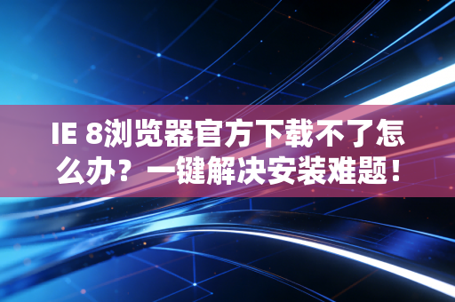 IE 8浏览器官方下载不了怎么办？一键解决安装难题！
