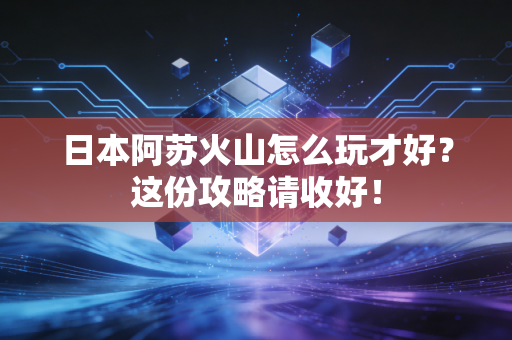 日本阿苏火山怎么玩才好？这份攻略请收好！