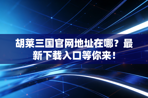 胡莱三国官网地址在哪？最新下载入口等你来！