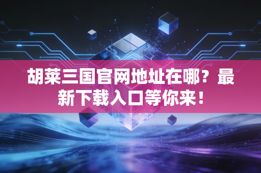 胡莱三国官网地址在哪？最新下载入口等你来！