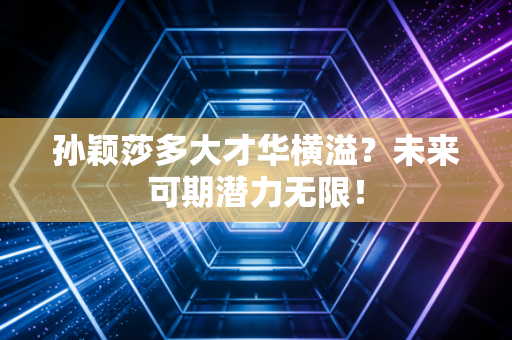 孙颖莎多大才华横溢?未来可期潜力无限!