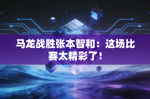 马龙战胜张本智和：这场比赛太精彩了！