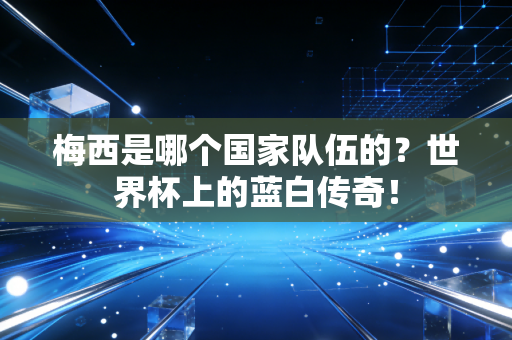 梅西是哪个国家队伍的？世界杯上的蓝白传奇！