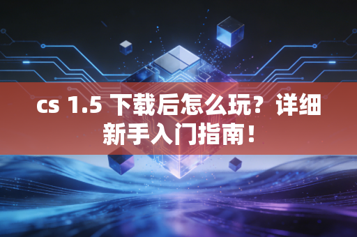 cs 1.5 下载后怎么玩？详细新手入门指南！