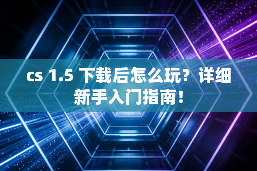 cs 1.5 下载后怎么玩？详细新手入门指南！