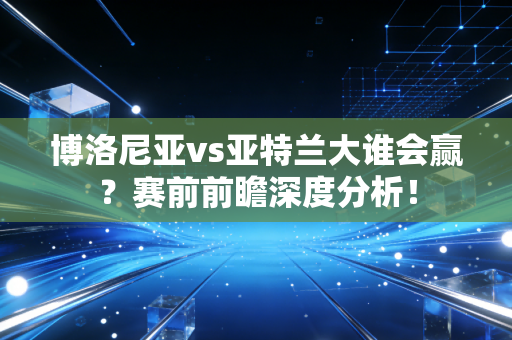 博洛尼亚vs亚特兰大谁会赢？赛前前瞻深度分析！