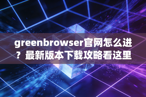 greenbrowser官网怎么进？最新版本下载攻略看这里！