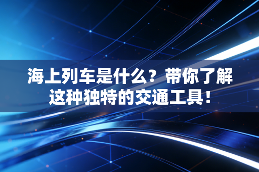 海上列车是什么？带你了解这种独特的交通工具！