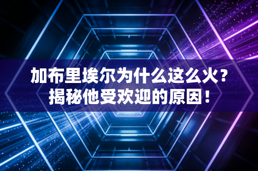 加布里埃尔为什么这么火？揭秘他受欢迎的原因！