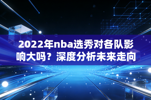 2022年nba选秀对各队影响大吗？深度分析未来走向！