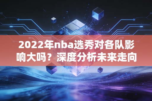 2022年nba选秀对各队影响大吗？深度分析未来走向！