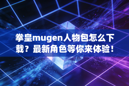 拳皇mugen人物包怎么下载？最新角色等你来体验！