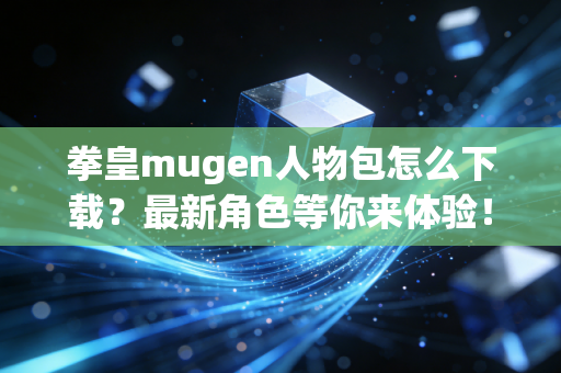 拳皇mugen人物包怎么下载？最新角色等你来体验！