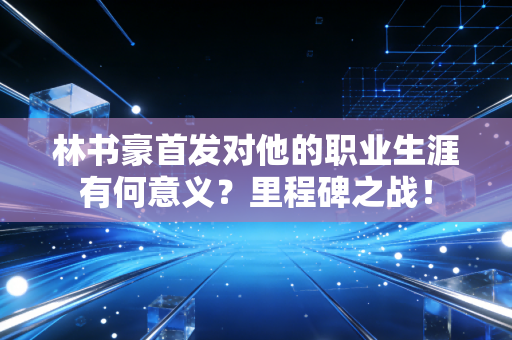 林书豪首发对他的职业生涯有何意义？里程碑之战！