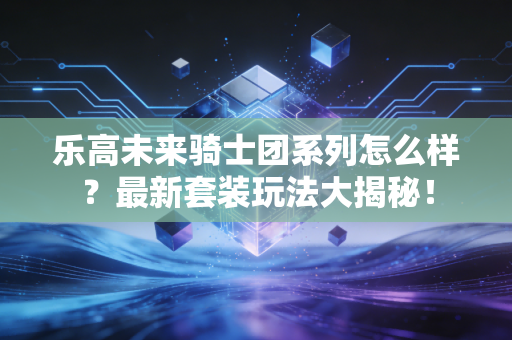 乐高未来骑士团系列怎么样？最新套装玩法大揭秘！