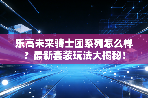 乐高未来骑士团系列怎么样？最新套装玩法大揭秘！