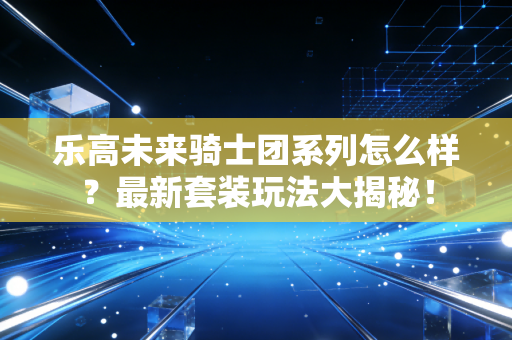 乐高未来骑士团系列怎么样？最新套装玩法大揭秘！