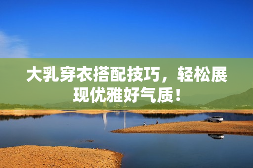 大乳穿衣搭配技巧，轻松展现优雅好气质！