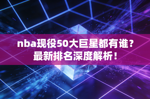 nba现役50大巨星都有谁？最新排名深度解析！