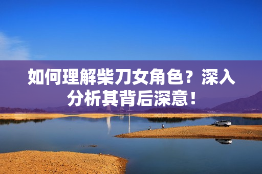 如何理解柴刀女角色？深入分析其背后深意！