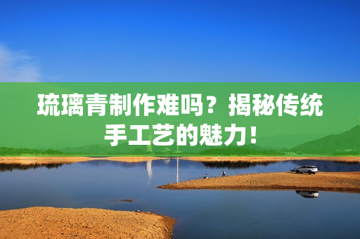 琉璃青制作难吗？揭秘传统手工艺的魅力！
