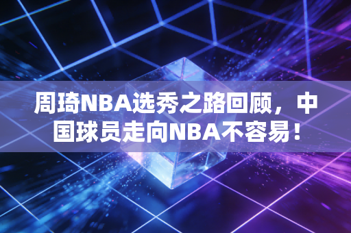 周琦NBA选秀之路回顾，中国球员走向NBA不容易！