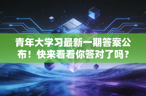 青年大学习最新一期答案公布！快来看看你答对了吗？