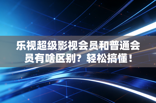 乐视超级影视会员和普通会员有啥区别？轻松搞懂！