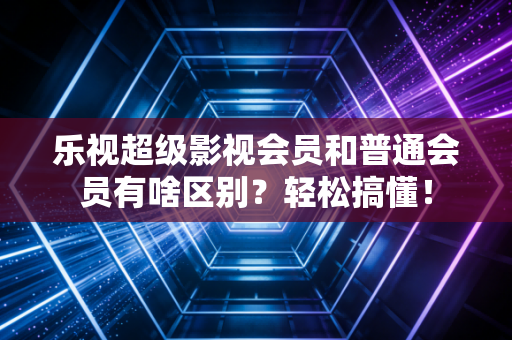 乐视超级影视会员和普通会员有啥区别？轻松搞懂！