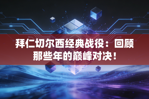 拜仁切尔西经典战役：回顾那些年的巅峰对决！