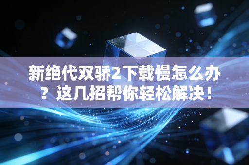 新绝代双骄2下载慢怎么办？这几招帮你轻松解决！