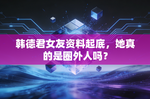 韩德君女友资料起底，她真的是圈外人吗？