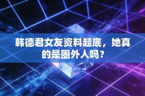 韩德君女友资料起底，她真的是圈外人吗？