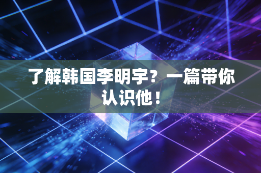 了解韩国李明宇？一篇带你认识他！