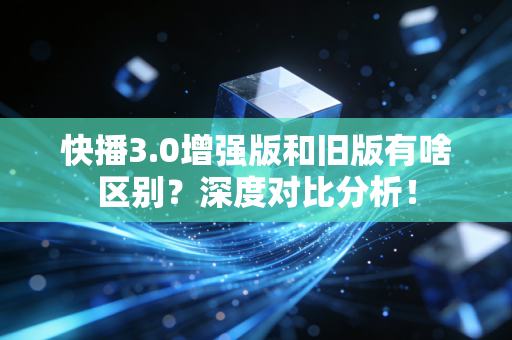 快播3.0增强版和旧版有啥区别？深度对比分析！