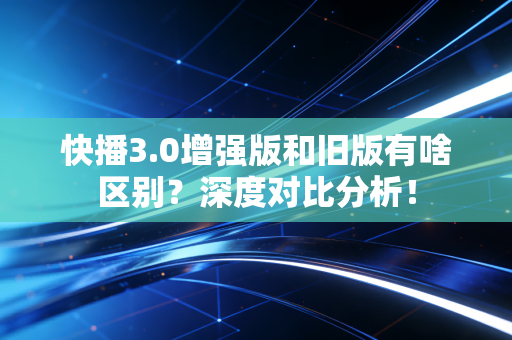 快播3.0增强版和旧版有啥区别？深度对比分析！