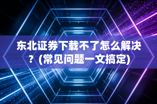 东北证券下载不了怎么解决？(常见问题一文搞定)