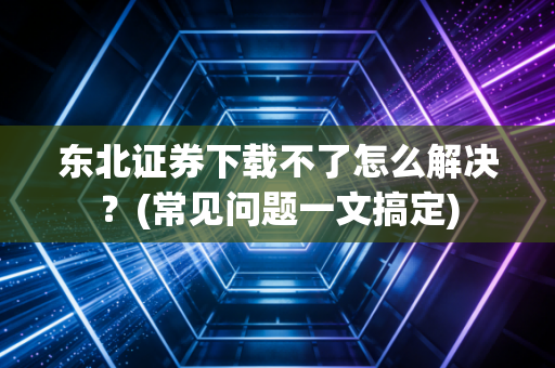 东北证券下载不了怎么解决？(常见问题一文搞定)